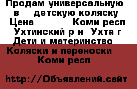 Продам универсальную (3 в 1) детскую коляску  › Цена ­ 7 000 - Коми респ., Ухтинский р-н, Ухта г. Дети и материнство » Коляски и переноски   . Коми респ.